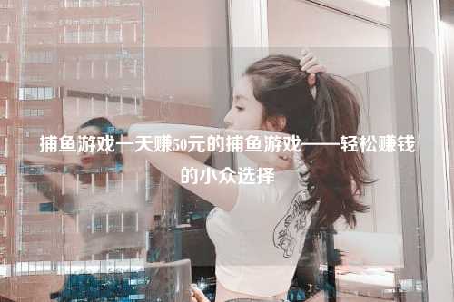 捕鱼游戏一天赚50元的捕鱼游戏——轻松赚钱的小众选择
