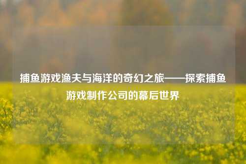 捕鱼游戏渔夫与海洋的奇幻之旅——探索捕鱼游戏制作公司的幕后世界