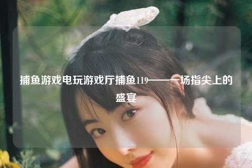 捕鱼游戏电玩游戏厅捕鱼119——一场指尖上的盛宴