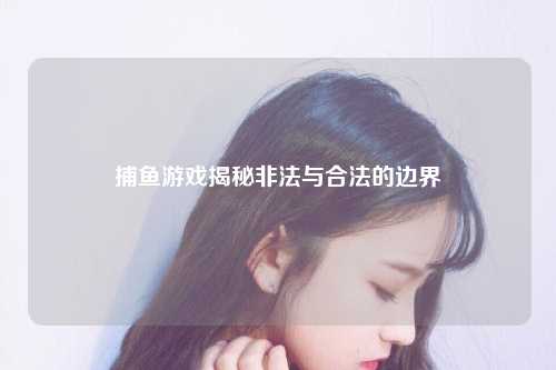 捕鱼游戏揭秘非法与合法的边界