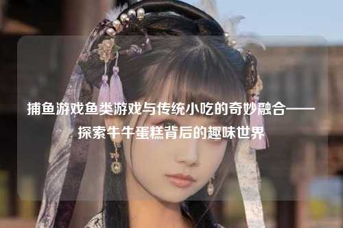 捕鱼游戏鱼类游戏与传统小吃的奇妙融合——探索牛牛蛋糕背后的趣味世界