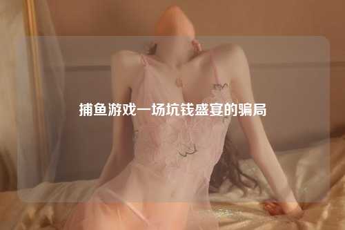 捕鱼游戏一场坑钱盛宴的骗局