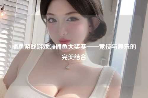 捕鱼游戏游戏啦捕鱼大奖赛——竞技与娱乐的完美结合