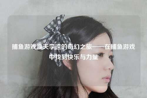 捕鱼游戏渔夫李逵的奇幻之旅——在捕鱼游戏中找到快乐与力量