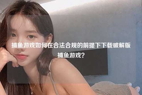 捕鱼游戏如何在合法合规的前提下下载破解版捕鱼游戏？