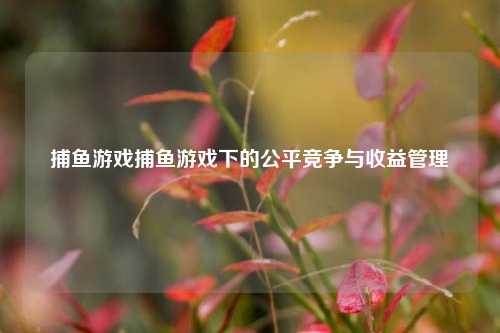 捕鱼游戏捕鱼游戏下的公平竞争与收益管理