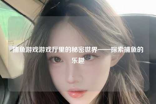 捕鱼游戏游戏厅里的秘密世界——探索捕鱼的乐趣