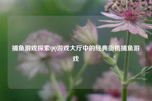 捕鱼游戏探索QQ游戏大厅中的经典街机捕鱼游戏