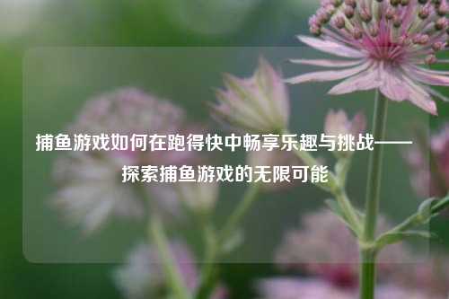 捕鱼游戏如何在跑得快中畅享乐趣与挑战——探索捕鱼游戏的无限可能