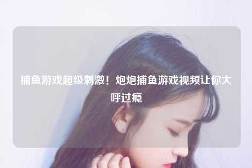 捕鱼游戏超级刺激！炮炮捕鱼游戏视频让你大呼过瘾