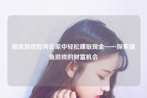 捕鱼游戏如何在家中轻松赚取现金——探索捕鱼游戏的财富机会