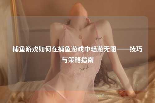 捕鱼游戏如何在捕鱼游戏中畅游无阻——技巧与策略指南