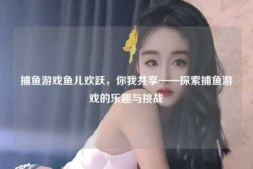 捕鱼游戏鱼儿欢跃，你我共享——探索捕鱼游戏的乐趣与挑战