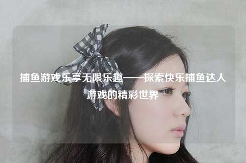 捕鱼游戏乐享无限乐趣——探索快乐捕鱼达人游戏的精彩世界