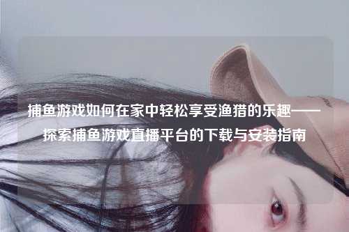捕鱼游戏如何在家中轻松享受渔猎的乐趣——探索捕鱼游戏直播平台的下载与安装指南