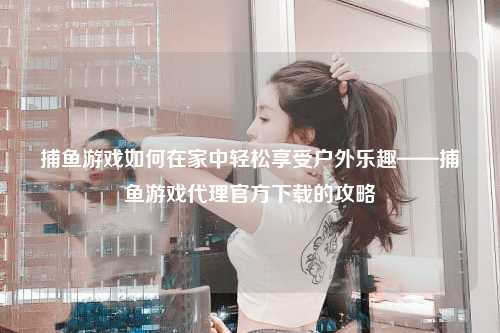 捕鱼游戏如何在家中轻松享受户外乐趣——捕鱼游戏代理官方下载的攻略