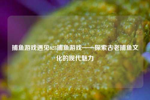 捕鱼游戏遇见628捕鱼游戏——探索古老捕鱼文化的现代魅力