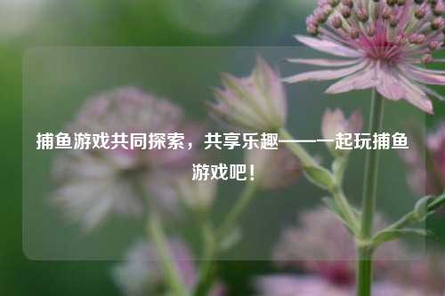 捕鱼游戏共同探索，共享乐趣——一起玩捕鱼游戏吧！