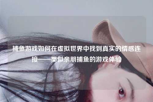 捕鱼游戏如何在虚拟世界中找到真实的情感连接——类似亲朋捕鱼的游戏体验