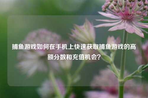 捕鱼游戏如何在手机上快速获取捕鱼游戏的高额分数和充值机会？