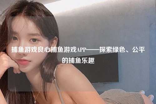 捕鱼游戏良心捕鱼游戏APP——探索绿色、公平的捕鱼乐趣