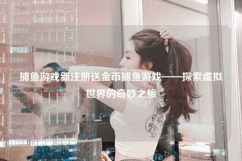 捕鱼游戏新注册送金币捕鱼游戏——探索虚拟世界的奇妙之旅