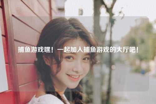 捕鱼游戏嘿！一起加入捕鱼游戏的大厅吧！