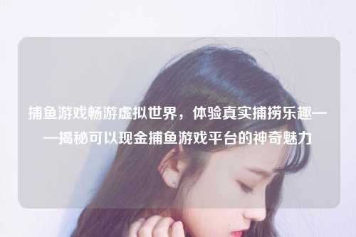 捕鱼游戏畅游虚拟世界，体验真实捕捞乐趣——揭秘可以现金捕鱼游戏平台的神奇魅力