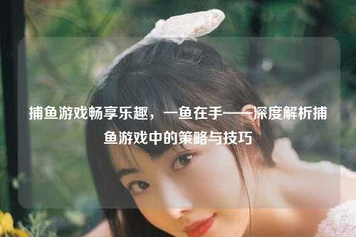 捕鱼游戏畅享乐趣，一鱼在手——深度解析捕鱼游戏中的策略与技巧