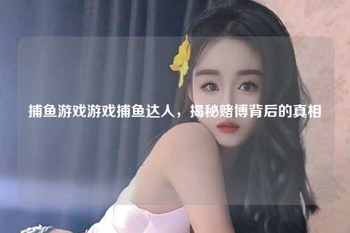 捕鱼游戏游戏捕鱼达人，揭秘赌博背后的真相