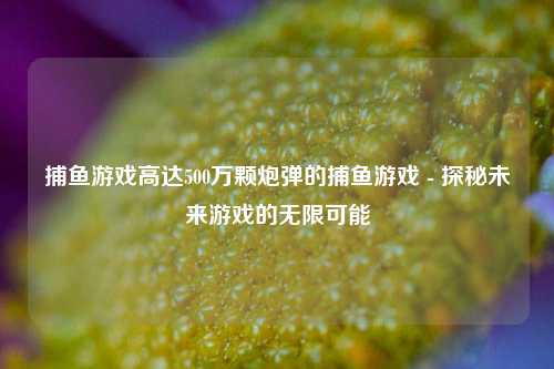 捕鱼游戏高达500万颗炮弹的捕鱼游戏 - 探秘未来游戏的无限可能