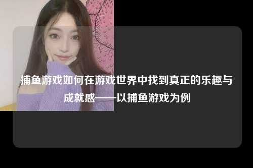 捕鱼游戏如何在游戏世界中找到真正的乐趣与成就感——以捕鱼游戏为例
