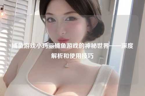 捕鱼游戏小玛丽捕鱼游戏的神秘世界——深度解析和使用技巧