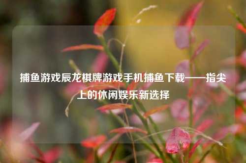 捕鱼游戏辰龙棋牌游戏手机捕鱼下载——指尖上的休闲娱乐新选择