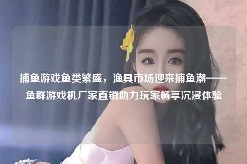 捕鱼游戏鱼类繁盛，渔具市场迎来捕鱼潮——鱼群游戏机厂家直销助力玩家畅享沉浸体验