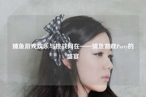 捕鱼游戏欢乐与挑战同在——捕鱼游戏Party的盛宴