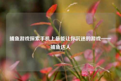 捕鱼游戏探索手机上最能让你沉迷的游戏——捕鱼达人