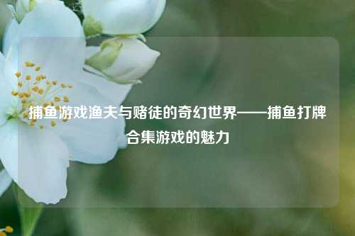 捕鱼游戏渔夫与赌徒的奇幻世界——捕鱼打牌合集游戏的魅力