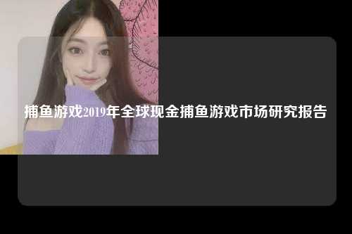 捕鱼游戏2019年全球现金捕鱼游戏市场研究报告