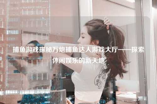 捕鱼游戏探秘万炮捕鱼达人游戏大厅——探索休闲娱乐的新天地