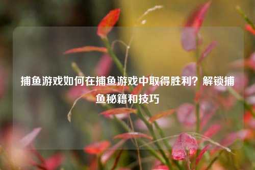 捕鱼游戏如何在捕鱼游戏中取得胜利？解锁捕鱼秘籍和技巧