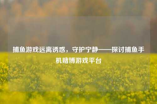 捕鱼游戏远离诱惑，守护宁静——探讨捕鱼手机赌博游戏平台
