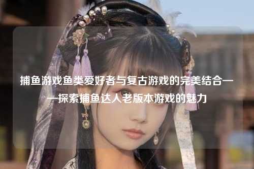 捕鱼游戏鱼类爱好者与复古游戏的完美结合——探索捕鱼达人老版本游戏的魅力