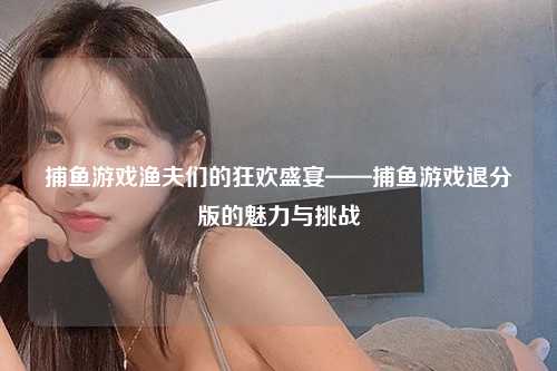 捕鱼游戏渔夫们的狂欢盛宴——捕鱼游戏退分版的魅力与挑战