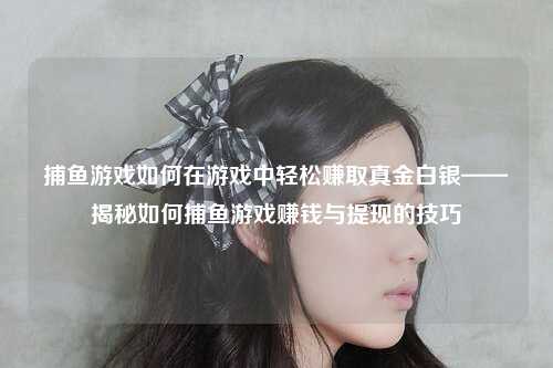 捕鱼游戏如何在游戏中轻松赚取真金白银——揭秘如何捕鱼游戏赚钱与提现的技巧
