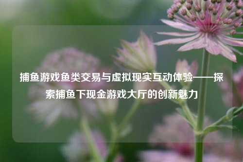 捕鱼游戏鱼类交易与虚拟现实互动体验——探索捕鱼下现金游戏大厅的创新魅力