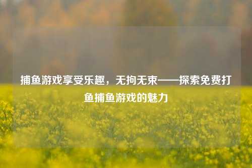 捕鱼游戏享受乐趣，无拘无束——探索免费打鱼捕鱼游戏的魅力