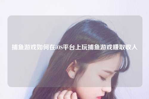 捕鱼游戏如何在iOS平台上玩捕鱼游戏赚取收入