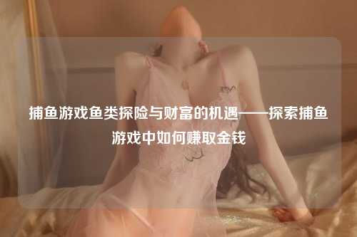 捕鱼游戏鱼类探险与财富的机遇——探索捕鱼游戏中如何赚取金钱