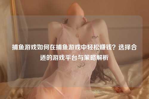 捕鱼游戏如何在捕鱼游戏中轻松赚钱？选择合适的游戏平台与策略解析